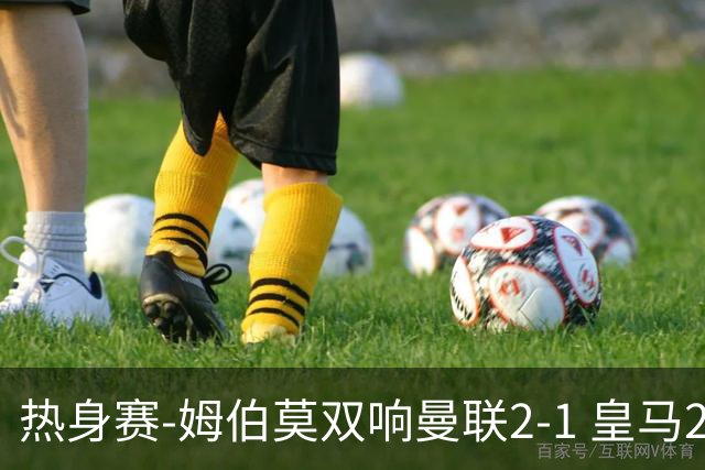 热身赛-姆伯莫双响曼联2-1 皇马2-2 道曼传射枪手4-1
